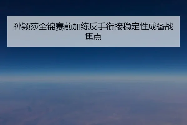 孙颖莎全锦赛前加练反手衔接稳定性成备战焦点
